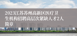 2023江苏苏州高新区医疗卫生机构招聘高层次紧缺人才2人简章