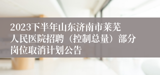 2023下半年山东济南市莱芜人民医院招聘（控制总量）部分岗位取消计划公告