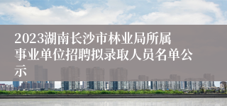 2023湖南长沙市林业局所属事业单位招聘拟录取人员名单公示