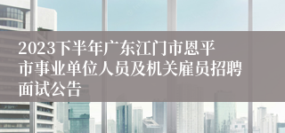 2023下半年广东江门市恩平市事业单位人员及机关雇员招聘面试公告