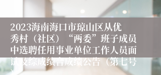 2023海南海口市琼山区从优秀村（社区）“两委”班子成员中选聘任用事业单位工作人员面试及综成绩合成绩公告（第七号）