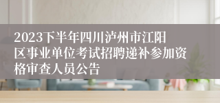 2023下半年四川泸州市江阳区事业单位考试招聘递补参加资格审查人员公告