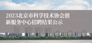 2023北京市科学技术协会创新服务中心招聘结果公示