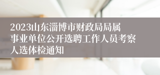 2023山东淄博市财政局局属事业单位公开选聘工作人员考察人选体检通知