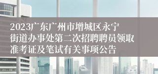 2023广东广州市增城区永宁街道办事处第二次招聘聘员领取准考证及笔试有关事项公告