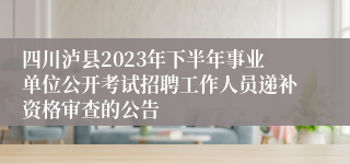 四川泸县2023年下半年事业单位公开考试招聘工作人员递补资格审查的公告