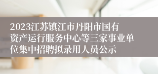 2023江苏镇江市丹阳市国有资产运行服务中心等三家事业单位集中招聘拟录用人员公示