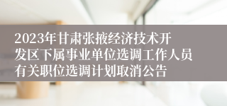 2023年甘肃张掖经济技术开发区下属事业单位选调工作人员有关职位选调计划取消公告