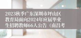 2023秋季广东深圳市坪山区教育局面向2024年应届毕业生招聘教师66人公告（南昌考点）