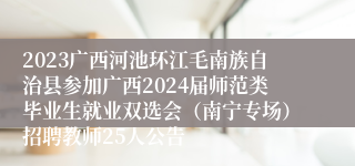 2023广西河池环江毛南族自治县参加广西2024届师范类毕业生就业双选会（南宁专场）招聘教师25人公告