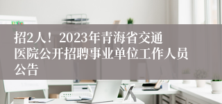 招2人！2023年青海省交通医院公开招聘事业单位工作人员公告