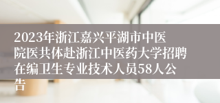 2023年浙江嘉兴平湖市中医院医共体赴浙江中医药大学招聘在编卫生专业技术人员58人公告