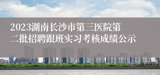2023湖南长沙市第三医院第二批招聘跟班实习考核成绩公示