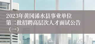 2023年黄冈浠水县事业单位第二批招聘高层次人才面试公告（一）