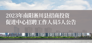 2023年南阳淅川县招商投资促进中心招聘工作人员5人公告