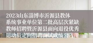 2023山东淄博市沂源县教体系统事业单位第二批高层次紧缺教师招聘暨沂源县面向退役优秀运动员定向招聘面试成绩公告