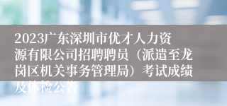 2023广东深圳市优才人力资源有限公司招聘聘员（派遣至龙岗区机关事务管理局）考试成绩及体检公告