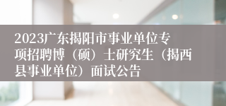 2023广东揭阳市事业单位专项招聘博（硕）士研究生（揭西县事业单位）面试公告