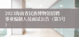 2023海南省民族博物馆招聘事业编制人员面试公告（第5号）