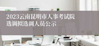 2023云南昆明市人事考试院选调拟选调人员公示