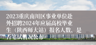 2023重庆南川区事业单位赴外招聘2024年应届高校毕业生（陕西师大站）报名人数、是否笔试情况公布