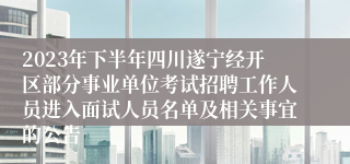 2023年下半年四川遂宁经开区部分事业单位考试招聘工作人员进入面试人员名单及相关事宜的公告