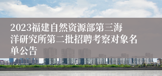 2023福建自然资源部第三海洋研究所第二批招聘考察对象名单公告