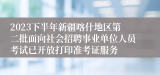 2023下半年新疆喀什地区第二批面向社会招聘事业单位人员考试已开放打印准考证服务