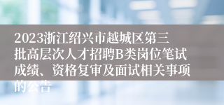 2023浙江绍兴市越城区第三批高层次人才招聘B类岗位笔试成绩、资格复审及面试相关事项的公告