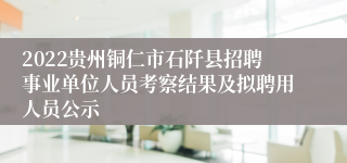 2022贵州铜仁市石阡县招聘事业单位人员考察结果及拟聘用人员公示