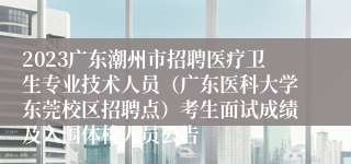 2023广东潮州市招聘医疗卫生专业技术人员（广东医科大学东莞校区招聘点）考生面试成绩及入围体检人员公告