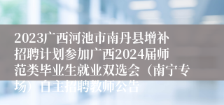 2023广西河池市南丹县增补招聘计划参加广西2024届师范类毕业生就业双选会（南宁专场）自主招聘教师公告