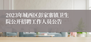 2023年城西区彭家寨镇卫生院公开招聘工作人员公告