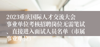 2023重庆国际人才交流大会事业单位考核招聘岗位无需笔试、直接进入面试人员名单(市属事业单位)