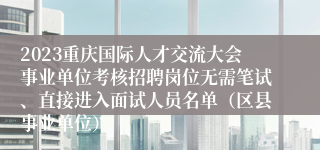 2023重庆国际人才交流大会事业单位考核招聘岗位无需笔试、直接进入面试人员名单（区县事业单位）