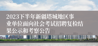 2023下半年新疆塔城地区事业单位面向社会考试招聘复检结果公示和考察公告