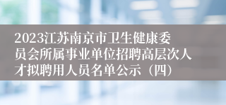 2023江苏南京市卫生健康委员会所属事业单位招聘高层次人才拟聘用人员名单公示（四）