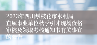 2023年四川攀枝花市水利局直属事业单位秋季引才现场资格审核及领取考核通知书有关事宜的公告