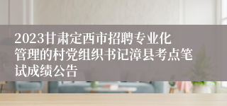 2023甘肃定西市招聘专业化管理的村党组织书记漳县考点笔试成绩公告