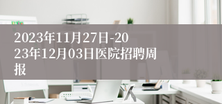 2023年11月27日-2023年12月03日医院招聘周报
