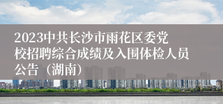 2023中共长沙市雨花区委党校招聘综合成绩及入围体检人员公告（湖南）