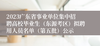 2023广东省事业单位集中招聘高校毕业生（东源考区）拟聘用人员名单（第五批）公示
