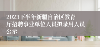 2023下半年新疆自治区教育厅招聘事业单位人员拟录用人员公示