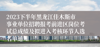 2023下半年黑龙江佳木斯市事业单位招聘报考前进区岗位考试总成绩及拟进入考核环节人选名单通知