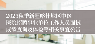 2023秋季新疆喀什地区中医医院招聘事业单位工作人员面试成绩查询及体检等相关事宜公告