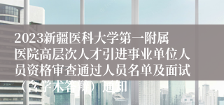 2023新疆医科大学第一附属医院高层次人才引进事业单位人员资格审查通过人员名单及面试（含学术答辩）通知