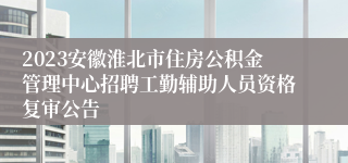 2023安徽淮北市住房公积金管理中心招聘工勤辅助人员资格复审公告