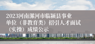 2023河南漯河市临颍县事业单位（非教育类）招引人才面试（实操）成绩公示