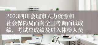 2023四川会理市人力资源和社会保障局面向全国考调面试成绩、考试总成绩及进入体检人员公告