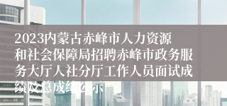 2023内蒙古赤峰市人力资源和社会保障局招聘赤峰市政务服务大厅人社分厅工作人员面试成绩及总成绩公示